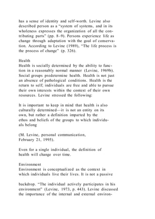 has a sense of identity and self-worth. Levine also
described person as a “system of systems, and in its
wholeness expresses the organization of all the con-
tributing parts” (pp. 8–9). Persons experience life as
change through adaptation with the goal of conserva-
tion. According to Levine (1989), “The life process is
the process of change” (p. 326).
Health
Health is socially determined by the ability to func-
tion in a reasonably normal manner (Levine, 1969b).
Social groups predetermine health. Health is not just
an absence of pathological conditions. Health is the
return to self; individuals are free and able to pursue
their own interests within the context of their own
resources. Levine stressed the following:
It is important to keep in mind that health is also
culturally determined—it is not an entity on its
own, but rather a definition imparted by the
ethos and beliefs of the groups to which individu-
als belong
(M. Levine, personal communication,
February 21, 1995).
Even for a single individual, the definition of
health will change over time.
Environment
Environment is conceptualized as the context in
which individuals live their lives. It is not a passive
backdrop. “The individual actively participates in his
environment” (Levine, 1973, p. 443). Levine discussed
the importance of the internal and external environ-
 