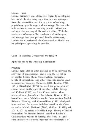 Logical Form
Levine primarily uses deductive logic. In developing
her model, Levine integrates theories and concepts
from the humanities and the sciences of nursing,
physiology, psychology, and sociology. She uses the
information to analyze nursing practice situations
and describe nursing skills and activities. With the
assistance of many of her students and colleagues,
and through her own personal health encounters,
Levine has experienced the Conservation Model and
its principles operating in practice.
UNIT III Nursing Conceptual Models210
Applications to the Nursing Community
Practice
Levine helps define what nursing is by identifying the
activities it encompasses and giving the scientific
principles behind them. Conservation principles,
levels of integration, and other concepts can be used
in numerous contexts (Fawcett, 2000; Levine, 1990,
1991). Hirschfeld (1976) has used the principles of
conservation in the care of the older adult. Savage
and Culbert (1989) used the Conservation Model
to establish a plan of care for infants. Dever (1991)
based her care of children on the Conservation Model.
Roberts, Fleming, and Yeates-Giese (1991) designed
interventions for women in labor based on the Con-
servation Model. Mefford (2000; Mefford & Alligood,
2011a, 2011b) tested a Middle Range Theory of Health
Promotion for Preterm Infants based on Levine’s
Conservation Model of nursing and found a signifi-
cant inverse relationship between the consistency of
 