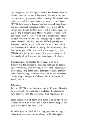 the caregiver and the age at which the infant achieved
health, and an inverse relationship between the use
of resources by preterm infants during the initial hos-
pital stay and the consistency of caregivers. Cooper
(1990) developed a framework for wound care focus-
ing on structural integrity while integrating all the
integrities. Leach (2007) published a white paper on
use of the Conservation Model to guide wound care
practices. Webb (1993) used the Conservation Model
to provide care for patients undergoing cancer treat-
ment. Roberts, Brittin, and deClifford (1995) and
Roberts, Brittin, Cook, and deClifford (1994) used
the Conservation Model to study the boomerang pil-
low technique effect on respiratory capacity. Jost
(2000) used the model to develop an assessment of
the needs of staff during the experience of change.
Conservation principles have been used as a
framework for numerous practice settings in cardiol-
ogy, obstetrics, gerontology, acute care (neurology),
pediatrics, long-term care, emergency care, primary
care, neonatology, critical care, and in the homeless
community (Savage & Culbert, 1989; Schaefer &
Pond, 1991).
Education
Levine (1973) wrote Introduction to Clinical Nursing
as a textbook for beginning students. It introduced
new material into the curricula. She presented an
early discussion of death and dying and believed that
women should be awakened after a breast biopsy and
consulted about the next step.
Introduction to Clinical Nursing provides an orga-
nizational structure for teaching medical-surgical
 
