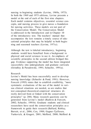 nursing to beginning students (Levine, 1969a, 1973).
In both the 1969 and 1973 editions, Levine presents a
model at the end of each of the first nine chapters.
Each model contains objectives, essential science con-
cepts, and nursing process to give nurses a foundation
for nursing activities. These models are not part of
the Conservation Model. The Conservation Model
is addressed in the Introduction and in Chapter 10
of the introductory text. The teachers’ manual that
accompanies the text remains a timely source of edu-
cational principles that may be helpful to both begin-
ning and seasoned teachers (Levine, 1971c).
Although the text is labeled introductory, beginning
students would have benefited from a background in
physical and social sciences to use it. An emphasis of
scientific principles in the second edition bridged this
gap. Evidence supporting the model has been integrated
successfully into undergraduate and graduate curricula
(Grindley & Paradowski, 1991; Schaefer, 1991a).
Research
Levine’s Model has been successfully used to develop
nursing knowledge (Schaefer & Pond, 1991). However,
Fawcett (1995) states that to establish credibility, “more
systematic evaluations of the use of the model in vari -
ous clinical situations are needed, as are studies that
test conceptual-theoretical-empirical structures di-
rectly derived from or linked with the conservation
principles” (p. 208). Many research questions can be
generated from Levine’s model (Radwin & Fawcett,
2002; Schaefer, 1991b). Graduate students and clinical
researchers have used the conservation principles as a
framework to guide their research (Ballard, Robley,
Barrett, et al., 2006; Cox, 1988; Gagner-Tjellesen,
Yurkovich, & Gragert, 2001; Mefford, 2000; Mefford &
 