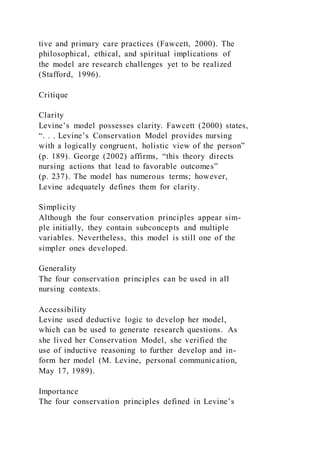 tive and primary care practices (Fawcett, 2000). The
philosophical, ethical, and spiritual implications of
the model are research challenges yet to be realized
(Stafford, 1996).
Critique
Clarity
Levine’s model possesses clarity. Fawcett (2000) states,
“. . . Levine’s Conservation Model provides nursing
with a logically congruent, holistic view of the person”
(p. 189). George (2002) affirms, “this theory directs
nursing actions that lead to favorable outcomes”
(p. 237). The model has numerous terms; however,
Levine adequately defines them for clarity.
Simplicity
Although the four conservation principles appear sim-
ple initially, they contain subconcepts and multiple
variables. Nevertheless, this model is still one of the
simpler ones developed.
Generality
The four conservation principles can be used in all
nursing contexts.
Accessibility
Levine used deductive logic to develop her model,
which can be used to generate research questions. As
she lived her Conservation Model, she verified the
use of inductive reasoning to further develop and in-
form her model (M. Levine, personal communication,
May 17, 1989).
Importance
The four conservation principles defined in Levine’s
 