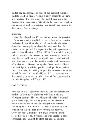 model are recognized as one of the earliest nursing
models used to organize and clarify elements of nurs-
ing practice. Furthermore, the model continues to
demonstrate evidence of its utility for nursing practice
and research and is receiving increased recognition in
the twenty-first century.
Summary
Levine developed her Conservation Model to provide
a framework within which to teach beginning nursing
students. In the first chapter of her book, she intro-
duces her assumptions about holism, and that the
conservation principles support a holistic approach to
patient care (Levine, 1969a, 1973). The model is logi -
cally congruent, is externally and internally consis-
tent, has breadth as well as depth, and is understood,
with few exceptions, by professionals and consumers
of health care. Nurses using the Conservation Model
can anticipate, explain, predict, and perform patient
care. However, its ability to predict outcomes must be
tested further. Levine (1990) said, “. . . everywhere
that nursing is essential, the rules of the conservation
and the integrity hold” (p. 195).
CASE STUDY*
Yolanda is a 55-year-old married African-American
mother of two adult children who has a history
of breast cancer. She was diagnosed with fibromyal-
gia 2 years ago, following years of unexplained
muscle aches and what she thought was arthritis.
The diagnosis was a relief for her; she was able to
read about it and learn how to care for herself.
Over the past 2 months, Yolanda stopped taking
all of her medicine, because she was seeing a new
physician and wanted to start her care at ground
 