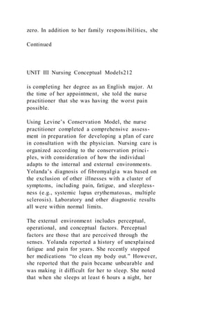 zero. In addition to her family responsibilities, she
Continued
UNIT III Nursing Conceptual Models212
is completing her degree as an English major. At
the time of her appointment, she told the nurse
practitioner that she was having the worst pain
possible.
Using Levine’s Conservation Model, the nurse
practitioner completed a comprehensive assess-
ment in preparation for developing a plan of care
in consultation with the physician. Nursing care is
organized according to the conservation princi-
ples, with consideration of how the individual
adapts to the internal and external environments.
Yolanda’s diagnosis of fibromyalgia was based on
the exclusion of other illnesses with a cluster of
symptoms, including pain, fatigue, and sleepless-
ness (e.g., systemic lupus erythematosus, multiple
sclerosis). Laboratory and other diagnostic results
all were within normal limits.
The external environment includes perceptual,
operational, and conceptual factors. Perceptual
factors are those that are perceived through the
senses. Yolanda reported a history of unexplained
fatigue and pain for years. She recently stopped
her medications “to clean my body out.” However,
she reported that the pain became unbearable and
was making it difficult for her to sleep. She noted
that when she sleeps at least 6 hours a night, her
 