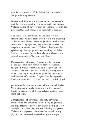 pain is less intense. With the current insomnia,
her pain is very intense.
Operational factors are threats to the environment
that the client cannot perceive through the senses.
Yolanda reported severe pain in response to both the
cold weather and changes in barometric pressure.
The conceptual environment includes cultural
and personal values about health care, the meaning
of health and illness, knowledge about health care,
education, language use, and spiritual beliefs. In
response to breast cancer, Yolanda developed her
spirituality through prayer and reading the Bible.
She believes that this is how she gets through the
painful moments of her current illness.
Conservation of energy focuses on the balance
of energy input and output to prevent excessive
fatigue. Yolanda complains of a fatigue that just
“comes over me.” She has difficulty doing house-
work. One day of work usually means one day in
bed because of extreme fatigue. Her hemoglobin
level and hematocrit are normal; her arterial blood
gas results have always been within normal limits.
Most diagnostic study values are within normal
limits in patients with fibromyalgia, making treat-
ment difficult.
Conservation of structural integrity involves
maintaining the structure of the body to promote
healing. Because there is no known cause of fibro-
myalgia, treatment focuses on reducing symptoms.
Yolanda’s symptoms could not be traced to any
physical or structural alteration, yet she reports
 