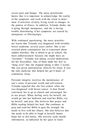 severe pain and fatigue. The nurse practitioner
knows that it is important to acknowledge the reality
of the symptoms and work with the client to deter-
mine if activities of daily living result in changes in
the pattern of illness. In addition, Yolanda thinks she
is going through menopause, and she is having
trouble determining if her symptoms are caused by
menopause or fibromyalgia.
With continued questioning, the nurse practitio-
ner learns that Yolanda was diagnosed with irritable
bowel syndrome several years earlier. She is not
worried about constipation but is concerned about
sudden diarrhea. She is afraid to go to school; she
fears embarrassment because she might have an
“accident.” Yolanda was taking several medications
for her discomfort. One of them made her feel so
“hung over” that she stopped taking it after 2 weeks.
She was given amitriptyline (Elavil) for sleep. It was
the only medicine that helped her get 6 hours of
continuous sleep.
Personal integrity involves the maintenance of
one’s sense of personal worth and self-esteem.
Yolanda reported that she lost control when she
was diagnosed with breast cancer. A dear friend
convinced her to go to church and encouraged her
to use prayer. When feeling sorry for herself, she
would go into her bedroom and read her Bible, cry
by herself, and pray. She believes that prayer and
Bible reading helped her heal. She continues to
pray and read her Bible to gain the strength she
needs to live with her illness. She also believes that
she needs to be able to laugh at herself; humor
helps her to feel better. She actively seeks health
information, as indicated by her quest to learn
 