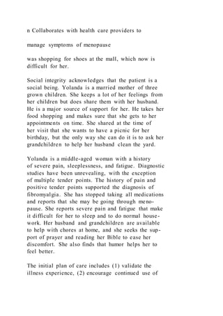 n Collaborates with health care providers to
manage symptoms of menopause
was shopping for shoes at the mall, which now is
difficult for her.
Social integrity acknowledges that the patient is a
social being. Yolanda is a married mother of three
grown children. She keeps a lot of her feelings from
her children but does share them with her husband.
He is a major source of support for her. He takes her
food shopping and makes sure that she gets to her
appointments on time. She shared at the time of
her visit that she wants to have a picnic for her
birthday, but the only way she can do it is to ask her
grandchildren to help her husband clean the yard.
Yolanda is a middle-aged woman with a history
of severe pain, sleeplessness, and fatigue. Diagnostic
studies have been unrevealing, with the exception
of multiple tender points. The history of pain and
positive tender points supported the diagnosis of
fibromyalgia. She has stopped taking all medications
and reports that she may be going through meno-
pause. She reports severe pain and fatigue that make
it difficult for her to sleep and to do normal house-
work. Her husband and grandchildren are available
to help with chores at home, and she seeks the sup-
port of prayer and reading her Bible to ease her
discomfort. She also finds that humor helps her to
feel better.
The initial plan of care includes (1) validate the
illness experience, (2) encourage continued use of
 