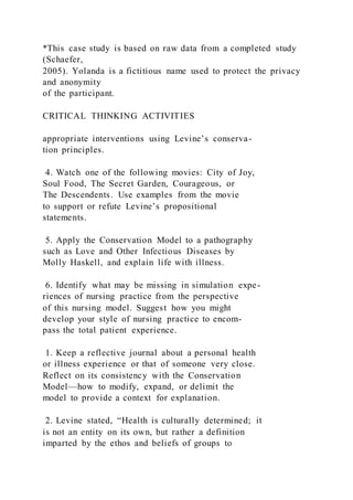 *This case study is based on raw data from a completed study
(Schaefer,
2005). Yolanda is a fictitious name used to protect the privacy
and anonymity
of the participant.
CRITICAL THINKING ACTIVITIES
appropriate interventions using Levine’s conserva-
tion principles.
4. Watch one of the following movies: City of Joy,
Soul Food, The Secret Garden, Courageous, or
The Descendents. Use examples from the movie
to support or refute Levine’s propositional
statements.
5. Apply the Conservation Model to a pathography
such as Love and Other Infectious Diseases by
Molly Haskell, and explain life with illness.
6. Identify what may be missing in simulation expe-
riences of nursing practice from the perspective
of this nursing model. Suggest how you might
develop your style of nursing practice to encom-
pass the total patient experience.
1. Keep a reflective journal about a personal health
or illness experience or that of someone very close.
Reflect on its consistency with the Conservation
Model—how to modify, expand, or delimit the
model to provide a context for explanation.
2. Levine stated, “Health is culturally determined; it
is not an entity on its own, but rather a definition
imparted by the ethos and beliefs of groups to
 