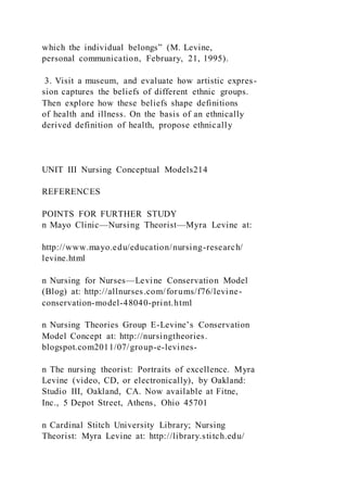 which the individual belongs” (M. Levine,
personal communication, February, 21, 1995).
3. Visit a museum, and evaluate how artistic expres-
sion captures the beliefs of different ethnic groups.
Then explore how these beliefs shape definitions
of health and illness. On the basis of an ethnically
derived definition of health, propose ethnically
UNIT III Nursing Conceptual Models214
REFERENCES
POINTS FOR FURTHER STUDY
n Mayo Clinic—Nursing Theorist—Myra Levine at:
http://www.mayo.edu/education/nursing-research/
levine.html
n Nursing for Nurses—Levine Conservation Model
(Blog) at: http://allnurses.com/forums/f76/levine-
conservation-model-48040-print.html
n Nursing Theories Group E-Levine’s Conservation
Model Concept at: http://nursingtheories.
blogspot.com2011/07/group-e-levines-
n The nursing theorist: Portraits of excellence. Myra
Levine (video, CD, or electronically), by Oakland:
Studio III, Oakland, CA. Now available at Fitne,
Inc., 5 Depot Street, Athens, Ohio 45701
n Cardinal Stitch University Library; Nursing
Theorist: Myra Levine at: http://library.stitch.edu/
 