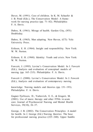 Dever, M. (1991). Care of children. In K. M. Schaefer &
J. B. Pond (Eds.), The Conservation Model: A frame-
work for nursing practice (pp. 71–82). Philadelphia:
F. A. Davis.
Dubos, R. (1961). Mirage of health. Garden City, (NY):
Doubleday.
Dubos, R. (1965). Man adapting. New Haven, (CT): Yale
University Press.
Erikson, E. H. (1964). Insight and responsibility. New York:
W. W. Norton.
Erikson, E. H. (1968). Identity: Youth and crisis. New York:
W. W. Norton.
Fawcett, J. (1995). Levine’s Conservation Model. In J. Fawcett
(Ed.), Analysis and evaluation of conceptual models of
nursing (pp. 165–215). Philadelphia: F. A. Davis.
Fawcett J. (2000). Levine’s Conservation Model. In J. Fawcett
(Ed.), Analysis and evaluation of contemporary nursing
knowledge: Nursing models and theories (pp. 151–193).
Philadelphia: F. A. Davis.
Gagner-Tjellesen, D., Yurkovich, E. E., & Gragert, M.
(2001). Use of music therapy and other ITNIs in acute
care. Journal of Psychosocial Nursing and Mental Health
Services, 39(10), 26–37.
George, J. B. (2002). The Conservation Principles: A model
for health. In J. George (Ed.) Nursing theories: The base
for professional nursing practice (225–240). Upper Saddle
 