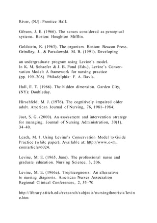 River, (NJ): Prentice Hall.
Gibson, J. E. (1966). The senses considered as perceptual
systems. Boston: Houghton Mifflin.
Goldstein, K. (1963). The organism. Boston: Beacon Press.
Grindley, J., & Paradowski, M. B. (1991). Developing
an undergraduate program using Levine’s model.
In K. M. Schaefer & J. B. Pond (Eds.), Levine’s Conser-
vation Model: A framework for nursing practice
(pp. 199–208). Philadelphia: F. A. Davis.
Hall, E. T. (1966). The hidden dimension. Garden City,
(NY): Doubleday.
Hirschfeld, M. J. (1976). The cognitively impaired older
adult. American Journal of Nursing, 76, 1981–1984.
Jost, S. G. (2000). An assessment and intervention strategy
for managing. Journal of Nursing Administration, 30(1),
34–40.
Leach, M. J. Using Levine’s Conservation Model to Guide
Practice (white paper). Available at: http://www.o-m.
com/article/6024.
Levine, M. E. (1965, June). The professional nurse and
graduate education. Nursing Science, 3, 206.
Levine, M. E. (1966a). Trophicognosis: An alternative
to nursing diagnosis. American Nurses Association
Regional Clinical Conferences, 2, 55–70.
http://library.stitch.edu/research/subjects/nursingtheorists/levin
e.htm
 