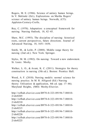 Rogers, M. E. (1986). Science of unitary human beings.
In V. Malinski (Ed.), Explorations on Martha Rogers’
science of unitary human beings. Norwalk, (CT):
Appleton-Century-Crofts.
Roy, C. (1970). Adaptation: a conceptual framework for
nursing. Nursing Outlook, 18, 42–45.
Shaw, M.C. (1993). The discipline of nursing: historical
roots, current perspectives, future directions. Journal of
Advanced Nursing, 18, 1651–1656.
Smith, M., & Leihr, P. (2008). Middle range theory for
nursing (2nd ed.). New York: Springer.
Styles, M. M. (1982). On nursing: Toward a new endowment.
St. Louis: Mosby.
Walker, L. O., & Avant, K. C. (2011). Strategies for theory
construction in nursing (5th ed.). Boston: Prentice Hall.
Wood, A. F. (2010). Nursing models: normal science for
nursing practice. In M. R. Alligood (Ed.) Nursing
theory: Utilization & application, 4th ed. (pp. 17–46).
Maryland Heights, (MO): Mosby-Elsevier.
http://refhub.elsevier.com/B978-0-323-09194-7.00010-
2/sbr0205
http://refhub.elsevier.com/B978-0-323-09194-7.00010-
2/sbr0210
http://refhub.elsevier.com/B978-0-323-09194-7.00010-
2/sbr0215
http://refhub.elsevier.com/B978-0-323-09194-7.00010-
2/sbr0220
http://refhub.elsevier.com/B978-0-323-09194-7.00010-
2/sbr0225
 