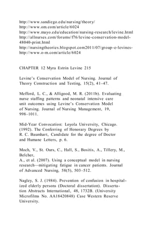 http://www.sandiego.edu/nursing/theory/
http://www.om.com/article/6024
http://www.mayo.edu/education/nursing-research/levine.html
http://allnurses.com/forums/f76/levine-conservation-model-
48040-print.html
http://nursingtheories.blogspot.com2011/07/group-e-levines-
http://www.o-m.com/article/6024
CHAPTER 12 Myra Estrin Levine 215
Levine’s Conservation Model of Nursing. Journal of
Theory Construction and Testing, 15(2), 41–47.
Mefford, L. C., & Alligood, M. R. (2011b). Evaluating
nurse staffing patterns and neonatal intensive care
unit outcomes using Levine’s Conservation Model
of Nursing. Journal of Nursing Management, 19,
998–1011.
Mid-Year Convocation: Loyola University, Chicago.
(1992). The Conferring of Honorary Degrees by
R. C. Baumhart, Candidate for the degree of Doctor
and Humane Letters, p. 6.
Moch, V., St. Ours, C., Hall, S., Bositis, A., Tillery, M.,
Belcher,
A., et al. (2007). Using a conceptual model in nursing
research—mitigating fatigue in cancer patients. Journal
of Advanced Nursing, 58(5), 503–512.
Nagley, S. J. (1984). Prevention of confusion in hospital -
ized elderly persons (Doctoral dissertation). Disserta-
tion Abstracts International, 48, 1732B. (University
Microfilms No. AA18420848) Case Western Reserve
University.
 
