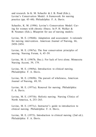 and research. In K. M. Schaefer & J. B. Pond (Eds.),
Levine’s Conservation Model: A framework for nursing
practice (pp. 45–60). Philadelphia: F. A. Davis.
Schaefer, K. M. (1996). Levine’s Conservation Model: Car -
ing for women with chronic illness. In P. H. Walker &
B. Neuman (Eds.), Blueprint for use of nursing models:
Levine, M. E. (1966b). Adaptation and assessment: A rationale
for nursing intervention. American Journal of Nursing, 66,
2450–2454.
Levine, M. E. (1967a). The four conservation principles of
nursing. Nursing Forum, 6, 45–59.
Levine, M. E. (1967b, Dec.). For lack of love alone. Minnesota
Nursing Accent, 39, 179.
Levine, M. E. (1969a). Introduction to clinical nursing.
Philadelphia: F. A. Davis.
Levine, M. E. (1969b). The pursuit of wholeness, American
Journal of Nursing, 69, 93.
Levine, M. E. (1971a). Renewal for nursing. Philadelphia:
F. A. Davis.
Levine, M. E. (1971b). Holistic nursing. Nursing Clinics of
North America, 6, 253–263.
Levine, M. E. (1971c). Instructor’s guide to introduction to
clinical nursing. Philadelphia: F. A. Davis.
Levine, M. E. (1973). Introduction to clinical nursing (2nd ed.).
Philadelphia: F. A. Davis.
 