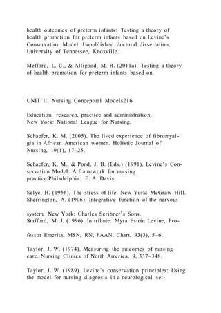 health outcomes of preterm infants: Testing a theory of
health promotion for preterm infants based on Levine’s
Conservation Model. Unpublished doctoral dissertation,
University of Tennessee, Knoxville.
Mefford, L. C., & Alligood, M. R. (2011a). Testing a theory
of health promotion for preterm infants based on
UNIT III Nursing Conceptual Models216
Education, research, practice and administration.
New York: National League for Nursing.
Schaefer, K. M. (2005). The lived experience of fibromyal -
gia in African American women. Holistic Journal of
Nursing, 19(1), 17–25.
Schaefer, K. M., & Pond, J. B. (Eds.) (1991). Levine’s Con-
servation Model: A framework for nursing
practice.Philadelphia: F. A. Davis.
Selye, H. (1956). The stress of life. New York: McGraw -Hill.
Sherrington, A. (1906). Integrative function of the nervous
system. New York: Charles Scribner’s Sons.
Stafford, M. J. (1996). In tribute: Myra Estrin Levine, Pro-
fessor Emerita, MSN, RN, FAAN. Chart, 93(3), 5–6.
Taylor, J. W. (1974). Measuring the outcomes of nursing
care. Nursing Clinics of North America, 9, 337–348.
Taylor, J. W. (1989). Levine’s conservation principles: Using
the model for nursing diagnosis in a neurological set-
 