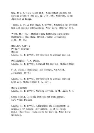 ting. In J. P. Riehl-Sisca (Ed.), Conceptual models for
nursing practice (3rd ed., pp. 349–358). Norwalk, (CT):
Appleton & Lange.
Taylor, J. W., & Ballenger, S. (1980). Neurological dysfunc-
tion and nursing interventions. New York: McGraw-Hill.
Webb, H. (1993). Holistic care following a palliative
Hartmann’s procedure. British Journal of Nursing,
2(2), 128–132.
BIBLIOGRAPHY
Primary Sources
Books
Levine, M. E. (1969). Introduction to clinical nursing.
Philadelphia: F. A. Davis.
Levine, M. E. (1971). Renewal for nursing. Philadelphia:
F. A. Davis. [Translated into Hebrew, Am Oved,
Jerusalem, 1978.]
Levine, M. E. (1973). Introduction to clinical nursing
(2nd ed.). Philadelphia: F. A. Davis.
Book Chapters
Levine, M. E. (1964). Nursing service. In M. Leeds & H.
Shore (Eds.), Geriatric institutional management.
New York: Putnam.
Levine, M. E. (1973). Adaptation and assessment: A
rationale for nursing intervention. In M. E. Hardy
(Ed.), Theoretical foundations for nursing. New York:
Irvington.
 