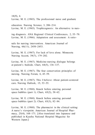 18(9), 4.
Levine, M. E. (1965). The professional nurse and graduate
education. Nursing Science, 3, 206–214.
Levine, M. E. (1965). Trophicognosis: An alternative to nurs-
ing diagnosis. ANA Regional Clinical Conferences, 2, 55–70.
Levine, M. E. (1966). Adaptation and assessment: A ratio-
nale for nursing intervention. American Journal of
Nursing, 66(11), 2450–2453.
Levine, M. E. (1967). For lack of love alone. Minnesota
Nursing Accent, 39(7), 179–202.
Levine, M. E. (1967). Medicine-nursing dialogue belongs
at patient’s bedside. Chart, 64(5), 136–137.
Levine, M. E. (1967). The four conservation principles of
nursing. Nursing Forum, 6, 45–59.
Levine, M. E. (1967). This I believe: About patient-centered
care. Nursing Outlook, 15, 53–55.
Levine, M. E. (1968). Knock before entering personal
space bubbles (part 1). Chart, 65(2), 58–62.
Levine, M. E. (1968). Knock before entering personal
space bubbles (part 2). Chart, 65(3), 82–84.
Levine, M. E. (1968). The pharmacist in the clinical setting:
A nurse’s viewpoint. American Journal of Hospital Phar-
macy, 25(4), 168–171. [Also translated into Japanese and
published in Kyushu National Hospital Magazine for
Western Japan.]
 