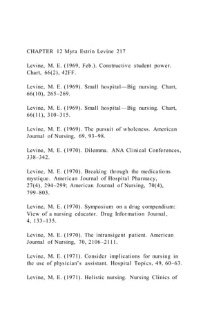 CHAPTER 12 Myra Estrin Levine 217
Levine, M. E. (1969, Feb.). Constructive student power.
Chart, 66(2), 42FF.
Levine, M. E. (1969). Small hospital—Big nursing. Chart,
66(10), 265–269.
Levine, M. E. (1969). Small hospital—Big nursing. Chart,
66(11), 310–315.
Levine, M. E. (1969). The pursuit of wholeness. American
Journal of Nursing, 69, 93–98.
Levine, M. E. (1970). Dilemma. ANA Clinical Conferences,
338–342.
Levine, M. E. (1970). Breaking through the medications
mystique. American Journal of Hospital Pharmacy,
27(4), 294–299; American Journal of Nursing, 70(4),
799–803.
Levine, M. E. (1970). Symposium on a drug compendium:
View of a nursing educator. Drug Information Journal,
4, 133–135.
Levine, M. E. (1970). The intransigent patient. American
Journal of Nursing, 70, 2106–2111.
Levine, M. E. (1971). Consider implications for nursing in
the use of physician’s assistant. Hospital Topics, 49, 60–63.
Levine, M. E. (1971). Holistic nursing. Nursing Clinics of
 