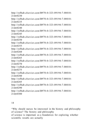 http://refhub.elsevier.com/B978-0-323-09194-7.00010-
2/sbr0230
http://refhub.elsevier.com/B978-0-323-09194-7.00010-
2/sbr0235
http://refhub.elsevier.com/B978-0-323-09194-7.00010-
2/sbr0240
http://refhub.elsevier.com/B978-0-323-09194-7.00010-
2/sbr0245
http://refhub.elsevier.com/B978-0-323-09194-7.00010-
2/sbr0250
http://refhub.elsevier.com/B978-0-323-09194-7.00010-
2/sbr0255
http://refhub.elsevier.com/B978-0-323-09194-7.00010-
2/sbr0260
http://refhub.elsevier.com/B978-0-323-09194-7.00010-
2/sbr0265
http://refhub.elsevier.com/B978-0-323-09194-7.00010-
2/sbr0270
http://refhub.elsevier.com/B978-0-323-09194-7.00010-
2/sbr0275
http://refhub.elsevier.com/B978-0-323-09194-7.00010-
2/sbr0280
http://refhub.elsevier.com/B978-0-323-09194-7.00010-
2/sbr0285
http://refhub.elsevier.com/B978-0-323-09194-7.00010-
2/sbr0290
http://refhub.elsevier.com/B978-0-323-09194-7.00010-
2/sbr0300
14
“Why should nurses be interested in the history and philosophy
of science? The history and philosophy
of science is important as a foundation for exploring whether
scientific results are actually
 