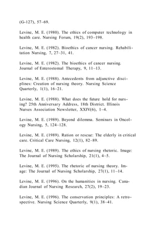 (G-127), 57–69.
Levine, M. E. (1980). The ethics of computer technology in
health care. Nursing Forum, 19(2), 193–198.
Levine, M. E. (1982). Bioethics of cancer nursing. Rehabili -
tation Nursing, 7, 27–31, 41.
Levine, M. E. (1982). The bioethics of cancer nursing.
Journal of Enterostomal Therapy, 9, 11–13.
Levine, M. E. (1988). Antecedents from adjunctive disci -
plines: Creation of nursing theory. Nursing Science
Quarterly, 1(1), 16–21.
Levine, M. E. (1988). What does the future hold for nurs-
ing? 25th Anniversary Address, 18th District. Illinois
Nurses Association Newsletter, XXIV(6), 1–4.
Levine, M. E. (1989). Beyond dilemma. Seminars in Oncol-
ogy Nursing, 5, 124–128.
Levine, M. E. (1989). Ration or rescue: The elderly in critical
care. Critical Care Nursing, 12(1), 82–89.
Levine, M. E. (1989). The ethics of nursing rhetoric. Image:
The Journal of Nursing Scholarship, 21(1), 4–5.
Levine, M. E. (1995). The rhetoric of nursing theory. Im-
age: The Journal of Nursing Scholarship, 27(1), 11–14.
Levine, M. E. (1996). On the humanities in nursing. Cana-
dian Journal of Nursing Research, 27(2), 19–23.
Levine, M. E. (1996). The conservation principles: A retro-
spective. Nursing Science Quarterly, 9(1), 38–41.
 