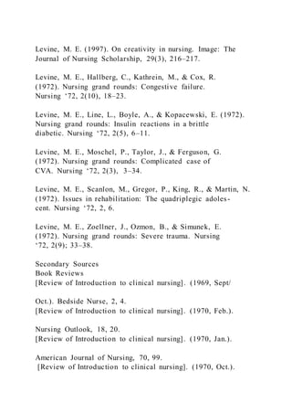 Levine, M. E. (1997). On creativity in nursing. Image: The
Journal of Nursing Scholarship, 29(3), 216–217.
Levine, M. E., Hallberg, C., Kathrein, M., & Cox, R.
(1972). Nursing grand rounds: Congestive failure.
Nursing ‘72, 2(10), 18–23.
Levine, M. E., Line, L., Boyle, A., & Kopacewski, E. (1972).
Nursing grand rounds: Insulin reactions in a brittle
diabetic. Nursing ‘72, 2(5), 6–11.
Levine, M. E., Moschel, P., Taylor, J., & Ferguson, G.
(1972). Nursing grand rounds: Complicated case of
CVA. Nursing ‘72, 2(3), 3–34.
Levine, M. E., Scanlon, M., Gregor, P., King, R., & Martin, N.
(1972). Issues in rehabilitation: The quadriplegic adoles-
cent. Nursing ‘72, 2, 6.
Levine, M. E., Zoellner, J., Ozmon, B., & Simunek, E.
(1972). Nursing grand rounds: Severe trauma. Nursing
‘72, 2(9); 33–38.
Secondary Sources
Book Reviews
[Review of Introduction to clinical nursing]. (1969, Sept/
Oct.). Bedside Nurse, 2, 4.
[Review of Introduction to clinical nursing]. (1970, Feb.).
Nursing Outlook, 18, 20.
[Review of Introduction to clinical nursing]. (1970, Jan.).
American Journal of Nursing, 70, 99.
[Review of Introduction to clinical nursing]. (1970, Oct.).
 