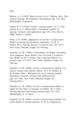 Hall.
Meleis, A. I. (1985). Myra Levine. In A. I. Meleis (Ed.), The-
oretical nursing: Development and progress (pp. 275–283).
Philadelphia: Lippincott.
Peiper, B. A. (1983). Levine’s nursing model. In J. J. Fitz-
patrick & A. L. Whall (Eds.), Conceptual models of
nursing: Analysis and application (pp. 101–115). Bowie,
(MD): Robert J. Brady.
Pond, J. B. (1990). Application of Levine’s Conservation
Model to nursing the homeless community. In M. E.
Parker (Ed.), Nursing theories in practice (pp. 203–215).
New York: National League for Nursing.
Schaefer, K. M. (1990). A description of fatigue associated
with congestive heart failure: Use of Levine’s Conserva-
tion Model. In M. E. Parker (Ed.), Nursing theories in
practice (pp. 217–237). New York: National League for
Nursing.
Schaefer, K. M. (1996). Levine’s Conservation Model: Car -
ing for women with chronic illness. In P. H. Walker &
B. Neuman (Eds.), Blueprint for use of nursing models:
Education, research, practice and administration
(pp. 187–228). New York: National League for
Nursing Press.
Schaefer, K. M. (2001). Levine’s Conservation Model: A
model for the future of nursing. In Parker, M. E. (Ed.),
Nursing theories and nursing practice (pp. 103–124).
Philadelphia: F. A. Davis.
Schaefer, K. M. (2001). Levine’s Conservation Model: Use
of the model in nursing practice. In M. R. Alligood &
 