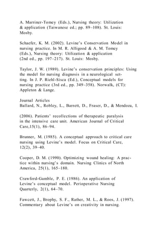 A. Marriner-Tomey (Eds.), Nursing theory: Utilization
& application (Taiwanese ed.; pp. 89–108). St. Louis:
Mosby.
Schaefer, K. M. (2002). Levine’s Conservation Model in
nursing practice. In M. R. Alligood & A. M. Tomey
(Eds.), Nursing theory: Utilization & application
(2nd ed., pp. 197–217). St. Louis: Mosby.
Taylor, J. W. (1989). Levine’s conservation principles: Using
the model for nursing diagnosis in a neurological set-
ting. In J. P. Riehl-Sisca (Ed.), Conceptual models for
nursing practice (3rd ed., pp. 349–358). Norwalk, (CT):
Appleton & Lange.
Journal Articles
Ballard, N., Robley, L., Barrett, D., Fraser, D., & Mendoza, I.
(2006). Patients’ recollections of therapeutic paralysis
in the intensive care unit. American Journal of Critical
Care,15(1), 86–94.
Brunner, M. (1985). A conceptual approach to critical care
nursing using Levine’s model. Focus on Critical Care,
12(2), 39–40.
Cooper, D. M. (1990). Optimizing wound healing: A prac-
tice within nursing’s domain. Nursing Clinics of North
America, 25(1), 165–180.
Crawford-Gamble, P. E. (1986). An application of
Levine’s conceptual model. Perioperative Nursing
Quarterly, 2(1), 64–70.
Fawcett, J., Brophy, S. F., Rather, M. L., & Roos, J. (1997).
Commentary about Levine’s on creativity in nursing.
 
