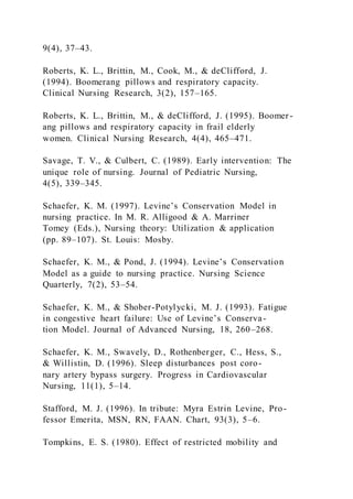 9(4), 37–43.
Roberts, K. L., Brittin, M., Cook, M., & deClifford, J.
(1994). Boomerang pillows and respiratory capacity.
Clinical Nursing Research, 3(2), 157–165.
Roberts, K. L., Brittin, M., & deClifford, J. (1995). Boomer -
ang pillows and respiratory capacity in frail elderly
women. Clinical Nursing Research, 4(4), 465–471.
Savage, T. V., & Culbert, C. (1989). Early intervention: The
unique role of nursing. Journal of Pediatric Nursing,
4(5), 339–345.
Schaefer, K. M. (1997). Levine’s Conservation Model in
nursing practice. In M. R. Alligood & A. Marriner
Tomey (Eds.), Nursing theory: Utilization & application
(pp. 89–107). St. Louis: Mosby.
Schaefer, K. M., & Pond, J. (1994). Levine’s Conservation
Model as a guide to nursing practice. Nursing Science
Quarterly, 7(2), 53–54.
Schaefer, K. M., & Shober-Potylycki, M. J. (1993). Fatigue
in congestive heart failure: Use of Levine’s Conserva-
tion Model. Journal of Advanced Nursing, 18, 260–268.
Schaefer, K. M., Swavely, D., Rothenberger, C., Hess, S.,
& Willistin, D. (1996). Sleep disturbances post coro-
nary artery bypass surgery. Progress in Cardiovascular
Nursing, 11(1), 5–14.
Stafford, M. J. (1996). In tribute: Myra Estrin Levine, Pro-
fessor Emerita, MSN, RN, FAAN. Chart, 93(3), 5–6.
Tompkins, E. S. (1980). Effect of restricted mobility and
 