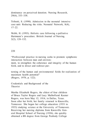 dominance on perceived duration. Nursing Research,
29(6), 333–338.
Tribotti, S. (1990). Admission to the neonatal intensive
care unit: Reducing the risks. Neonatal Network, 8(4),
17–22.
Webb, H. (1993). Holistic care following a palliative
Hartmann’s procedure. British Journal of Nursing,
2(2), 128–132.
220
“Professional practice in nursing seeks to promote symphonic
interaction between man and environ-
ment, to strengthen the coherence and integrity of the human
field, and to direct and redirect pat-
terning of the human and environmental fields for realization of
maximum health potential”
(Rogers, 1970, p. 122).
Credentials and Background of the
Theorist
Martha Elizabeth Rogers, the eldest of four children
of Bruce Taylor Rogers and Lucy Mulholland Keener
Rogers, was born May 12, 1914, in Dallas, Texas.
Soon after her birth, her family returned to Knoxville,
Tennessee. She began her college education (1931 to
1933) studying science at the University of Tennessee.
Receiving her nursing diploma from Knoxville Gen-
eral Hospital School of Nursing (1936), she quickly
obtained a BS degree from George Peabody College
 