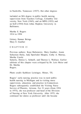 in Nashville, Tennessee (1937). Her other degrees
included an MA degree in public health nursing
supervision from Teachers College, Columbia Uni-
versity, New York (1945), and an MPH (1952) and
an ScD (1954) from Johns Hopkins University in
Baltimore.
Martha E. Rogers
1914 to 1994
Unitary Human Beings
Mary E. Gunther
C H A P T E R 13
Previous authors: Kaye Bultemeier, Mary Gunther, Joann
Sebastian Daily, Judy Sporleder Maupin, Cathy A. Murray,
Martha Carole
Satterly, Denise L. Schnell, and Therese L. Wallace. Earlier
editions of this chapter were critiqued by Dr. Lois Meier and
Dr. Martha
Rogers.
Photo credit: Kathleen Leininger, Shiner, TX.
Rogers’ early nursing practice was in rural public
health nursing in Michigan and in visiting nurse
supervision, education, and practice in Connecticut.
Rogers subsequently established the Visiting Nurse
Service of Phoenix, Arizona. For 21 years (from 1954
to 1975), she was professor and head of the Division
of Nursing at New York University. After 1975, she
continued her duties as professor until she became
 