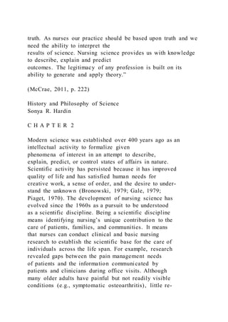 truth. As nurses our practice should be based upon truth and we
need the ability to interpret the
results of science. Nursing science provides us with knowledge
to describe, explain and predict
outcomes. The legitimacy of any profession is built on its
ability to generate and apply theory.”
(McCrae, 2011, p. 222)
History and Philosophy of Science
Sonya R. Hardin
C H A P T E R 2
Modern science was established over 400 years ago as an
intellectual activity to formalize given
phenomena of interest in an attempt to describe,
explain, predict, or control states of affairs in nature.
Scientific activity has persisted because it has improved
quality of life and has satisfied human needs for
creative work, a sense of order, and the desire to under-
stand the unknown (Bronowski, 1979; Gale, 1979;
Piaget, 1970). The development of nursing science has
evolved since the 1960s as a pursuit to be understood
as a scientific discipline. Being a scientific discipline
means identifying nursing’s unique contribution to the
care of patients, families, and communities. It means
that nurses can conduct clinical and basic nursing
research to establish the scientific base for the care of
individuals across the life span. For example, research
revealed gaps between the pain management needs
of patients and the information communicated by
patients and clinicians during office visits. Although
many older adults have painful but not readily visible
conditions (e.g., symptomatic osteoarthritis), little re-
 