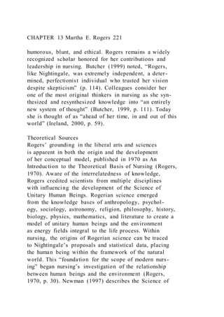 CHAPTER 13 Martha E. Rogers 221
humorous, blunt, and ethical. Rogers remains a widely
recognized scholar honored for her contributions and
leadership in nursing. Butcher (1999) noted, “Rogers,
like Nightingale, was extremely independent, a deter-
mined, perfectionist individual who trusted her vision
despite skepticism” (p. 114). Colleagues consider her
one of the most original thinkers in nursing as she syn-
thesized and resynthesized knowledge into “an entirely
new system of thought” (Butcher, 1999, p. 111). Today
she is thought of as “ahead of her time, in and out of this
world” (Ireland, 2000, p. 59).
Theoretical Sources
Rogers’ grounding in the liberal arts and sciences
is apparent in both the origin and the development
of her conceptual model, published in 1970 as An
Introduction to the Theoretical Basis of Nursing (Rogers,
1970). Aware of the interrelatedness of knowledge,
Rogers credited scientists from multiple disciplines
with influencing the development of the Science of
Unitary Human Beings. Rogerian science emerged
from the knowledge bases of anthropology, psychol-
ogy, sociology, astronomy, religion, philosophy, history,
biology, physics, mathematics, and literature to create a
model of unitary human beings and the environment
as energy fields integral to the life process. Within
nursing, the origins of Rogerian science can be traced
to Nightingale’s proposals and statistical data, placing
the human being within the framework of the natural
world. This “foundation for the scope of modern nurs-
ing” began nursing’s investigation of the relationship
between human beings and the environment (Rogers,
1970, p. 30). Newman (1997) describes the Science of
 