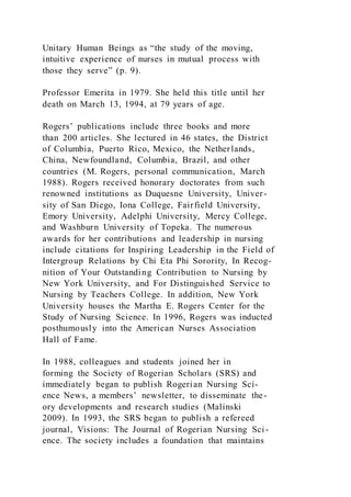 Unitary Human Beings as “the study of the moving,
intuitive experience of nurses in mutual process with
those they serve” (p. 9).
Professor Emerita in 1979. She held this title until her
death on March 13, 1994, at 79 years of age.
Rogers’ publications include three books and more
than 200 articles. She lectured in 46 states, the District
of Columbia, Puerto Rico, Mexico, the Netherlands,
China, Newfoundland, Columbia, Brazil, and other
countries (M. Rogers, personal communication, March
1988). Rogers received honorary doctorates from such
renowned institutions as Duquesne University, Univer-
sity of San Diego, Iona College, Fairfield University,
Emory University, Adelphi University, Mercy College,
and Washburn University of Topeka. The numerous
awards for her contributions and leadership in nursing
include citations for Inspiring Leadership in the Field of
Intergroup Relations by Chi Eta Phi Sorority, In Recog-
nition of Your Outstanding Contribution to Nursing by
New York University, and For Distinguished Service to
Nursing by Teachers College. In addition, New York
University houses the Martha E. Rogers Center for the
Study of Nursing Science. In 1996, Rogers was inducted
posthumously into the American Nurses Association
Hall of Fame.
In 1988, colleagues and students joined her in
forming the Society of Rogerian Scholars (SRS) and
immediately began to publish Rogerian Nursing Sci-
ence News, a members’ newsletter, to disseminate the-
ory developments and research studies (Malinski
2009). In 1993, the SRS began to publish a refereed
journal, Visions: The Journal of Rogerian Nursing Sci-
ence. The society includes a foundation that maintains
 