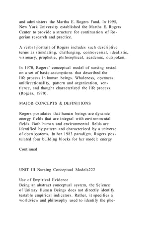 and administers the Martha E. Rogers Fund. In 1995,
New York University established the Martha E. Rogers
Center to provide a structure for continuation of Ro-
gerian research and practice.
A verbal portrait of Rogers includes such descriptive
terms as stimulating, challenging, controversial, idealistic,
visionary, prophetic, philosophical, academic, outspoken,
In 1970, Rogers’ conceptual model of nursing rested
on a set of basic assumptions that described the
life process in human beings. Wholeness, openness,
unidirectionality, pattern and organization, sen-
tience, and thought characterized the life process
(Rogers, 1970).
MAJOR CONCEPTS & DEFINITIONS
Rogers postulates that human beings are dynamic
energy fields that are integral with environmental
fields. Both human and environmental fields are
identified by pattern and characterized by a universe
of open systems. In her 1983 paradigm, Rogers pos-
tulated four building blocks for her model: energy
Continued
UNIT III Nursing Conceptual Models222
Use of Empirical Evidence
Being an abstract conceptual system, the Science
of Unitary Human Beings does not directly identify
testable empirical indicators. Rather, it specifies a
worldview and philosophy used to identify the phe-
 