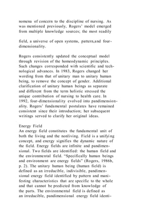 nomena of concern to the discipline of nursing. As
was mentioned previously, Rogers’ model emerged
from multiple knowledge sources; the most readily
field, a universe of open systems, pattern,and four-
dimensionality.
Rogers consistently updated the conceptual model
through revision of the homeodynamic principles.
Such changes corresponded with scientific and tech-
nological advances. In 1983, Rogers changed her
wording from that of unitary man to unitary human
being, to remove the concept of gender. Additional
clarification of unitary human beings as separate
and different from the term holistic stressed the
unique contribution of nursing to health care. In
1992, four-dimensionality evolved into pandimension-
ality. Rogers’ fundamental postulates have remained
consistent since their introduction; her subsequent
writings served to clarify her original ideas.
Energy Field
An energy field constitutes the fundamental unit of
both the living and the nonliving. Field is a unifyi ng
concept, and energy signifies the dynamic nature of
the field. Energy fields are infinite and pandimen-
sional. Two fields are identified: the human field and
the environmental field. “Specifically human beings
and environment are energy fields” (Rogers, 1986b,
p. 2). The unitary human being (human field) is
defined as an irreducible, indivisible, pandimen-
sional energy field identified by pattern and mani-
festing characteristics that are specific to the whole
and that cannot be predicted from knowledge of
the parts. The environmental field is defined as
an irreducible, pandimensional energy field identi-
 