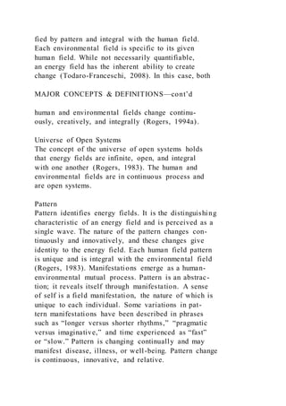 fied by pattern and integral with the human field.
Each environmental field is specific to its given
human field. While not necessarily quantifiable,
an energy field has the inherent ability to create
change (Todaro-Franceschi, 2008). In this case, both
MAJOR CONCEPTS & DEFINITIONS—cont’d
human and environmental fields change continu-
ously, creatively, and integrally (Rogers, 1994a).
Universe of Open Systems
The concept of the universe of open systems holds
that energy fields are infinite, open, and integral
with one another (Rogers, 1983). The human and
environmental fields are in continuous process and
are open systems.
Pattern
Pattern identifies energy fields. It is the distinguishing
characteristic of an energy field and is perceived as a
single wave. The nature of the pattern changes con-
tinuously and innovatively, and these changes give
identity to the energy field. Each human field pattern
is unique and is integral with the environmental field
(Rogers, 1983). Manifestations emerge as a human-
environmental mutual process. Pattern is an abstrac-
tion; it reveals itself through manifestation. A sense
of self is a field manifestation, the nature of which is
unique to each individual. Some variations in pat-
tern manifestations have been described in phrases
such as “longer versus shorter rhythms,” “pragmatic
versus imaginative,” and time experienced as “fast”
or “slow.” Pattern is changing continually and may
manifest disease, illness, or well-being. Pattern change
is continuous, innovative, and relative.
 