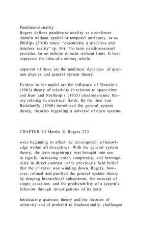 Pandimensionality
Rogers defines pandimensionality as a nonlinear
domain without spatial or temporal attributes, or as
Phillips (2010) notes: “essentially a spaceless and
timeless reality” (p. 56). The term pandimensional
provides for an infinite domain without limit. It best
expresses the idea of a unitary whole.
apparent of these are the nonlinear dynamics of quan-
tum physics and general system theory.
Evident in her model are the influence of Einstein’s
(1961) theory of relativity in relation to space-time
and Burr and Northrop’s (1935) electrodynamic the-
ory relating to electrical fields. By the time von
Bertalanffy (1960) introduced the general system
theory, theories regarding a universe of open systems
CHAPTER 13 Martha E. Rogers 223
were beginning to affect the development of knowl-
edge within all disciplines. With the general system
theory, the term negentropy was brought into use
to signify increasing order, complexity, and heteroge-
neity in direct contrast to the previously held belief
that the universe was winding down. Rogers, how-
ever, refined and purified the general system theory
by denying hierarchical subsystems, the concept of
single causation, and the predictability of a system’s
behavior through investigations of its parts.
Introducing quantum theory and the theories of
relativity and of probability fundamentally challenged
 