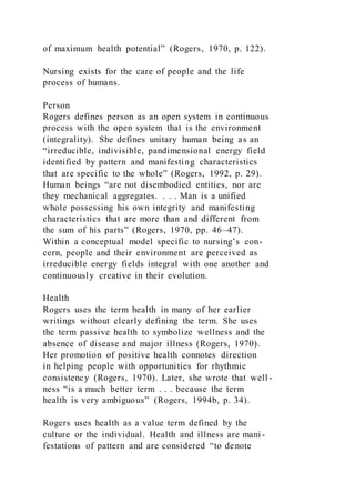 of maximum health potential” (Rogers, 1970, p. 122).
Nursing exists for the care of people and the life
process of humans.
Person
Rogers defines person as an open system in continuous
process with the open system that is the environment
(integrality). She defines unitary human being as an
“irreducible, indivisible, pandimensional energy field
identified by pattern and manifesting characteristics
that are specific to the whole” (Rogers, 1992, p. 29).
Human beings “are not disembodied entities, nor are
they mechanical aggregates. . . . Man is a unified
whole possessing his own integrity and manifesting
characteristics that are more than and different from
the sum of his parts” (Rogers, 1970, pp. 46–47).
Within a conceptual model specific to nursing’s con-
cern, people and their environment are perceived as
irreducible energy fields integral with one another and
continuously creative in their evolution.
Health
Rogers uses the term health in many of her earlier
writings without clearly defining the term. She uses
the term passive health to symbolize wellness and the
absence of disease and major illness (Rogers, 1970).
Her promotion of positive health connotes direction
in helping people with opportunities for rhythmic
consistency (Rogers, 1970). Later, she wrote that well-
ness “is a much better term . . . because the term
health is very ambiguous” (Rogers, 1994b, p. 34).
Rogers uses health as a value term defined by the
culture or the individual. Health and illness are mani-
festations of pattern and are considered “to denote
 