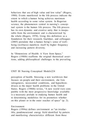 behaviors that are of high value and low value” (Rogers,
1980). Events manifested in the life process indicate the
extent to which a human being achieves maximum
health according to some value system. In Rogerian
science, the phenomenon central to nursing’s concep-
tual system is the human life process. The life process
has its own dynamic and creative unity that is insepa-
rable from the environment and is characterized by
the whole (Rogers, 1970). Using this definition as a
foundation for their research, Gueldner, and colleagues
(2005) postulate that a human being’s sense of well-
being (wellness) manifests itself by higher frequency
and increasing pattern diversity.
In “Dimensions of Health: A View from Space,”
Rogers (1986b) reaffirms the original theoretical asser-
tions, adding philosophical challenges to the prevailing
UNIT III Nursing Conceptual Models224
perception of health. Stressing a new worldview that
focuses on people and their environment, she lists
iatrogenesis, nosocomial conditions, and hypochron-
driasis as the major health problems in the United
States. Rogers (1986b) writes, “A new world view com-
patible with the most progressive knowledge available
is a necessary prelude to studying human health and
to determining modalities for its promotion whether
on this planet or in the outer reaches of space” (p. 2).
Environment
Rogers (1994a) defines environment as “an irreduc-
ible, pandimensional energy field identified by pattern
and manifesting characteristics different from those
 