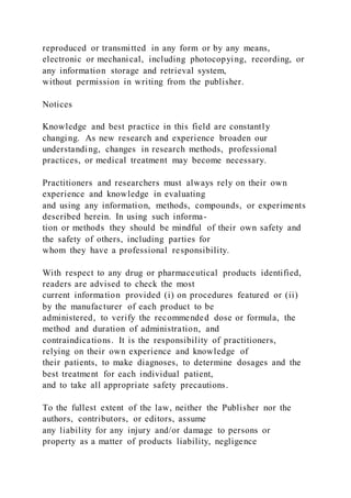 reproduced or transmitted in any form or by any means,
electronic or mechanical, including photocopying, recording, or
any information storage and retrieval system,
without permission in writing from the publisher.
Notices
Knowledge and best practice in this field are constantly
changing. As new research and experience broaden our
understanding, changes in research methods, professional
practices, or medical treatment may become necessary.
Practitioners and researchers must always rely on their own
experience and knowledge in evaluating
and using any information, methods, compounds, or experiments
described herein. In using such informa-
tion or methods they should be mindful of their own safety and
the safety of others, including parties for
whom they have a professional responsibility.
With respect to any drug or pharmaceutical products identified,
readers are advised to check the most
current information provided (i) on procedures featured or (ii)
by the manufacturer of each product to be
administered, to verify the recommended dose or formula, the
method and duration of administration, and
contraindications. It is the responsibility of practitioners,
relying on their own experience and knowledge of
their patients, to make diagnoses, to determine dosages and the
best treatment for each individual patient,
and to take all appropriate safety precautions.
To the fullest extent of the law, neither the Publisher nor the
authors, contributors, or editors, assume
any liability for any injury and/or damage to persons or
property as a matter of products liability, negligence
 