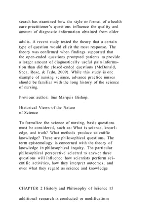 search has examined how the style or format of a health
care practitioner’s questions influence the quality and
amount of diagnostic information obtained from older
adults. A recent study tested the theory that a certain
type of question would elicit the most response. The
theory was confirmed when findings supported that
the open-ended questions prompted patients to provide
a larger amount of diagnostically useful pain informa-
tion than did the closed-ended questions (McDonald,
Shea, Rose, & Fedo, 2009). While this study is one
example of nursing science, advance practice nurses
should be familiar with the long history of the science
of nursing.
Previous author: Sue Marquis Bishop.
Historical Views of the Nature
of Science
To formalize the science of nursing, basic questions
must be considered, such as: What is science, knowl-
edge, and truth? What methods produce scientific
knowledge? These are philosophical questions. The
term epistemology is concerned with the theory of
knowledge in philosophical inquiry. The particular
philosophical perspective selected to answer these
questions will influence how scientists perform sci-
entific activities, how they interpret outcomes, and
even what they regard as science and knowledge
CHAPTER 2 History and Philosophy of Science 15
additional research is conducted or modifications
 