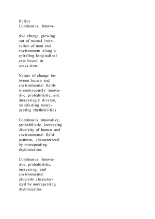Helicy
Continuous, innova-
tive change growing
out of mutual inter-
action of man and
environment along a
spiraling longitudinal
axis bound in
space-time
Nature of change be-
tween human and
environmental fields
is continuously innova-
tive, probabilistic, and
increasingly diverse,
manifesting nonre-
peating rhythmicities
Continuous innovative,
probabilistic, increasing
diversity of human and
environmental field
patterns, characterized
by nonrepeating
rhythmicities
Continuous, innova-
tive, probabilistic,
increasing, and
environmental
diversity character-
ized by nonrepeating
rhythmicities
 