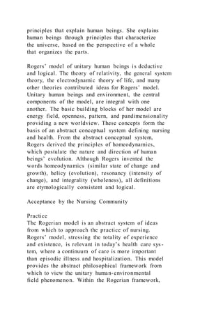 principles that explain human beings. She explains
human beings through principles that characterize
the universe, based on the perspective of a whole
that organizes the parts.
Rogers’ model of unitary human beings is deductive
and logical. The theory of relativity, the general system
theory, the electrodynamic theory of life, and many
other theories contributed ideas for Rogers’ model.
Unitary human beings and environment, the central
components of the model, are integral with one
another. The basic building blocks of her model are
energy field, openness, pattern, and pandimensionality
providing a new worldview. These concepts form the
basis of an abstract conceptual system defining nursing
and health. From the abstract conceptual system,
Rogers derived the principles of homeodynamics,
which postulate the nature and direction of human
beings’ evolution. Although Rogers invented the
words homeodynamics (similar state of change and
growth), helicy (evolution), resonancy (intensity of
change), and integrality (wholeness), all definitions
are etymologically consistent and logical.
Acceptance by the Nursing Community
Practice
The Rogerian model is an abstract system of ideas
from which to approach the practice of nursing.
Rogers’ model, stressing the totality of experience
and existence, is relevant in today’s health care sys-
tem, where a continuum of care is more important
than episodic illness and hospitalization. This model
provides the abstract philosophical framework from
which to view the unitary human-environmental
field phenomenon. Within the Rogerian framework,
 