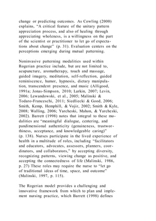 change or predicting outcomes. As Cowling (2000)
explains, “A critical feature of the unitary pattern
appreciation process, and also of healing through
appreciating wholeness, is a willingness on the part
of the scientist or practitioner to let go of expecta-
tions about change” (p. 31). Evaluation centers on the
perceptions emerging during mutual patterning.
Noninvasive patterning modalities used within
Rogerian practice include, but are not limited to,
acupuncture, aromatherapy, touch and massage,
guided imagery, meditation, self-reflection, guided
reminiscence, humor, hypnosis, dietary manipula-
tion, transcendent presence, and music (Alligood,
1991a; Jonas-Simpson, 2010; Larkin, 2007; Levin,
2006; Lewandowski, et al., 2005; Malinski &
Todaro-Franceschi, 2011; Siedliecki & Good, 2006;
Smith, Kemp, Hemphill, & Vojir, 2002; Smith & Kyle,
2008; Walling, 2006; Yarcheski, Mahon, & Yarcheski,
2002). Barrett (1998) notes that integral to these mo-
dalities are “meaningful dialogue, centering, and
pandimensional authenticity (genuineness, trustwor-
thiness, acceptance, and knowledgeable caring)”
(p. 138). Nurses participate in the lived experience of
health in a multitude of roles, including “facilitators
and educators, advocates, assessors, planners, coor-
dinators, and collaborators,” by accepting diversity,
recognizing patterns, viewing change as positive, and
accepting the connectedness of life (Malinski, 1986,
p. 27) These roles may require the nurse to “let go
of traditional ideas of time, space, and outcome”
(Malinski, 1997, p. 115).
The Rogerian model provides a challenging and
innovative framework from which to plan and imple-
ment nursing practice, which Barrett (1998) defines
 