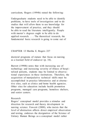 curriculum, Rogers (1994b) stated the following:
Undergraduate students need to be able to identify
problems, to have tools of investigation and to do
studies that will allow them to use knowledge for
the improvement of practice, and they should
be able to read the literature intelligently. People
with master’s degrees ought to be able to do
applied research. . . . The theoretical research, the
fundamental basic research is going to come out of
CHAPTER 13 Martha E. Rogers 227
doctoral programs of stature that focus on nursing
as a learned field of endeavor (p. 34).
Barrett (1990b) notes that with increasing use of
technology and increasing severity of illness of hospi -
talized patients, students may be limited to observa-
tional experiences in these institutions. Therefore, the
acquisition of manipulative technical skills must be
accomplished in practice laboratories and at alterna-
tive sites, such as clinics and home health agencies.
Other sites for education include health promotion
programs, managed care programs, homeless shelters,
and senior centers.
Research
Rogers’ conceptual model provides a stimulus and
direction for research and theory development in
nursing science. Fawcett (2000), who insists that the
level of abstraction affects direct empirical observation
and testing, endorses the designation of the Science of
Unitary Human Beings as a conceptual model rather
 