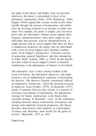 are made in the theory and further tests are devised;
otherwise, the theory is discarded in favor of an
alternative explanation (Gale, 1979; Zetterberg, 1966).
Popper (1962) argued that science would evolve more
rapidly through the process of conjectures and refuta-
tions by devising research in an attempt to refute new
ideas. For example, his point is simple; you can never
prove that all individuals without social support have
frequent rehospitalizations since there might be one
individual that presents with no rehospitalization. A
single person with no social support that does not have
a readmission disproves the theory that all individuals
with a lack of social support have hospital readmis-
sions. From Popper’s perspective, “research consists
of generating general hypotheses and then attempting
to refute them” (Lipton, 2005, p. 1263). So the hypoth-
esis that a lack of social support results in hospital
readmission is the phenomena of interest to be refuted.
The rationalist view is most clearly evident in the
work of Einstein, the theoretical physicist, who made
extensive use of mathematical equations in developing
his theories. The theories Einstein constructed offered
an imaginative framework, which has directed research
in numerous areas (Calder, 1979). As Reynolds (1971)
noted, if someone believes that science is a process of
inventing descriptions of phenomena, the appropriate
strategy for theory construction is the theory-then-
research strategy. In Reynolds’ view, “as the continuous
interplay between theory construction (invention) and
testing with empirical research progresses, the theory
becomes more precise and complete as a description
of nature and, therefore, more useful for the goals of
science” (Reynolds, 1971, p. 145).
Empiricism
 