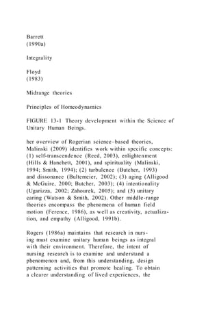Barrett
(1990a)
Integrality
Floyd
(1983)
Midrange theories
Principles of Homeodynamics
FIGURE 13-1 Theory development within the Science of
Unitary Human Beings.
her overview of Rogerian science–based theories,
Malinski (2009) identifies work within specific concepts:
(1) self-transcendence (Reed, 2003), enlightenment
(Hills & Hanchett, 2001), and spirituality (Malinski,
1994; Smith, 1994); (2) turbulence (Butcher, 1993)
and dissonance (Bultemeier, 2002); (3) aging (Alligood
& McGuire, 2000; Butcher, 2003); (4) intentionality
(Ugarizza, 2002; Zahourek, 2005); and (5) unitary
caring (Watson & Smith, 2002). Other middle-range
theories encompass the phenomena of human field
motion (Ference, 1986), as well as creativity, actualiza-
tion, and empathy (Alligood, 1991b).
Rogers (1986a) maintains that research in nurs-
ing must examine unitary human beings as integral
with their environment. Therefore, the intent of
nursing research is to examine and understand a
phenomenon and, from this understanding, design
patterning activities that promote healing. To obtain
a clearer understanding of lived experiences, the
 