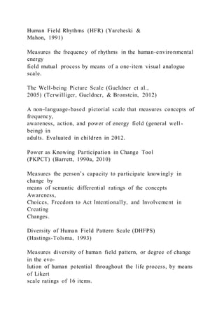 Human Field Rhythms (HFR) (Yarcheski &
Mahon, 1991)
Measures the frequency of rhythms in the human-environmental
energy
field mutual process by means of a one-item visual analogue
scale.
The Well-being Picture Scale (Gueldner et al.,
2005) (Terwilliger, Gueldner, & Bronstein, 2012)
A non–language-based pictorial scale that measures concepts of
frequency,
awareness, action, and power of energy field (general well -
being) in
adults. Evaluated in children in 2012.
Power as Knowing Participation in Change Tool
(PKPCT) (Barrett, 1990a, 2010)
Measures the person’s capacity to participate knowingly in
change by
means of semantic differential ratings of the concepts
Awareness,
Choices, Freedom to Act Intentionally, and Involvement in
Creating
Changes.
Diversity of Human Field Pattern Scale (DHFPS)
(Hastings-Tolsma, 1993)
Measures diversity of human field pattern, or degree of change
in the evo-
lution of human potential throughout the life process, by means
of Likert
scale ratings of 16 items.
 