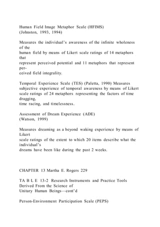 Human Field Image Metaphor Scale (HFIMS)
(Johnston, 1993, 1994)
Measures the individual’s awareness of the infinite wholeness
of the
human field by means of Likert scale ratings of 14 metaphors
that
represent perceived potential and 11 metaphors that represent
per-
ceived field integrality.
Temporal Experience Scale (TES) (Paletta, 1990) Measures
subjective experience of temporal awareness by means of Likert
scale ratings of 24 metaphors representing the factors of time
dragging,
time racing, and timelessness.
Assessment of Dream Experience (ADE)
(Watson, 1999)
Measures dreaming as a beyond waking experience by means of
Likert
scale ratings of the extent to which 20 items describe what the
individual’s
dreams have been like during the past 2 weeks.
CHAPTER 13 Martha E. Rogers 229
TA B L E 13-2 Research Instruments and Practice Tools
Derived From the Science of
Unitary Human Beings—cont’d
Person-Environment Participation Scale (PEPS)
 