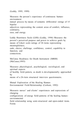 (Leddy, 1995, 1999)
Measures the person’s experience of continuous human-
environment
mutual process by means of semantic differential ratings of 15
bipolar
adjectives representing the content areas of comfort, influence,
continuity,
ease, and energy.
Leddy Heartiness Scale (LHS) (Leddy, 1996) Measures the
person’s perceived purpose and power to achieve goals by
means of Likert scale ratings of 26 items representing
meaningfulness,
ends, choice, challenge, confidence, control, capability to
function, and
connections.
McCanse Readiness for Death Instrument (MRDI)
(McCanse,1995)
Measures physiological, psychological, sociological, and
spiritual aspects
of healthy field pattern, as death is developmentally approached
by
means of a 26-item structured interview questionnaire.
Mutual Exploration of the Healing Human-
Environmental Field Relationship (Carboni, 1992)
Measures nurses’ and clients’ experiences and expressions of
changing
configurations of energy field patterns of the healing human-
environmental
field relationship using semi-structured and open-ended items.
Forms
 