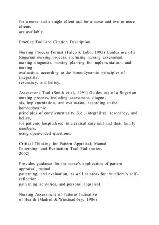 for a nurse and a single client and for a nurse and two or more
clients
are available.
Practice Tool and Citation Description
Nursing Process Format (Falco & Lobo, 1995) Guides use of a
Rogerian nursing process, including nursing assessment,
nursing diagnosis, nursing planning for implementation, and
nursing
evaluation, according to the homeodynamic principles of
integrality,
resonancy, and helicy.
Assessment Tool (Smith et al., 1991) Guides use of a Rogeri an
nursing process, including assessment, diagno-
sis, implementation, and evaluation, according to the
homeodynamic
principles of complementarity (i.e., integrality), resonancy, and
helicy,
for patients hospitalized in a critical care unit and their fa mily
members,
using open-ended questions.
Critical Thinking for Pattern Appraisal, Mutual
Patterning, and Evaluation Tool (Bultemeier,
2002)
Provides guidance for the nurse’s application of pattern
appraisal, mutual
patterning, and evaluation, as well as areas for the client’s self-
reflection,
patterning activities, and personal appraisal.
Nursing Assessment of Patterns Indicative
of Health (Madrid & Winstead-Fry, 1986)
 